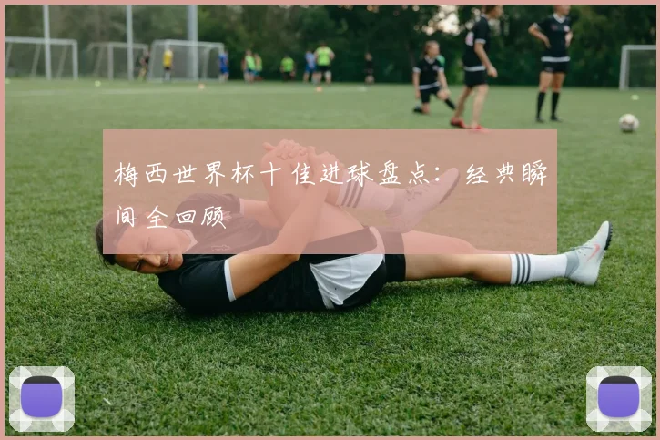 梅西世界杯十佳进球盘点：经典瞬间全回顾