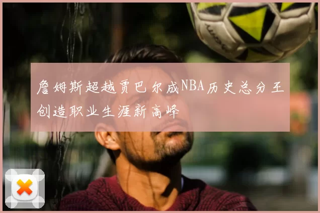 詹姆斯超越贾巴尔成NBA历史总分王创造职业生涯新高峰