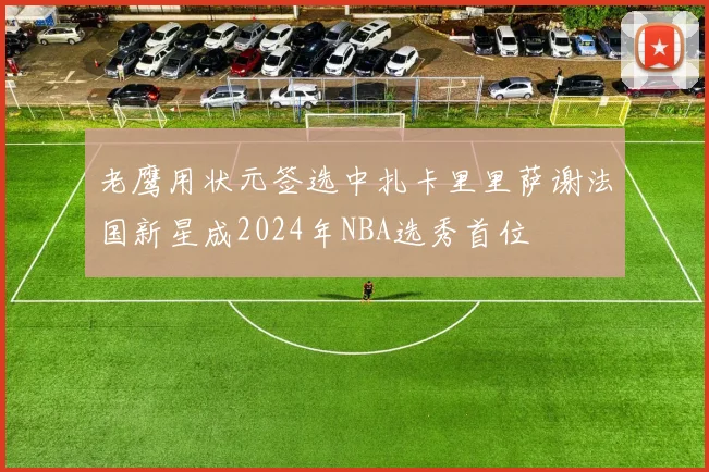 老鹰用状元签选中扎卡里里萨谢法国新星成2024年NBA选秀首位