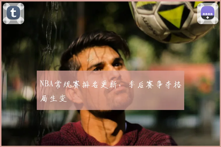 NBA常规赛排名更新,季后赛争夺格局生变