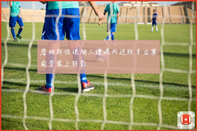 詹姆斯伤退湖人遭遇两连败季后赛前景蒙上阴影