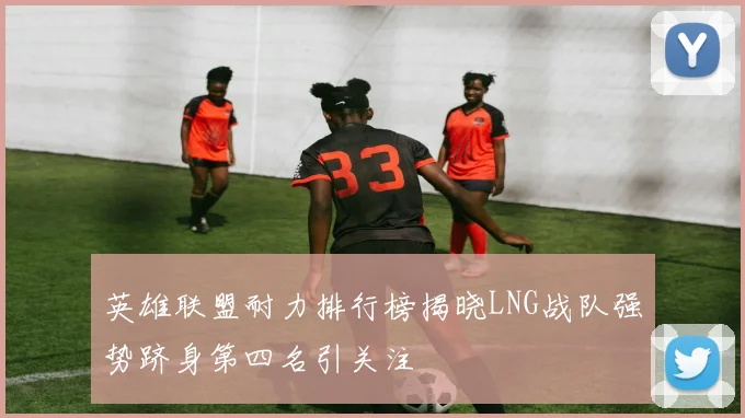 英雄联盟耐力排行榜揭晓LNG战队强势跻身第四名引关注