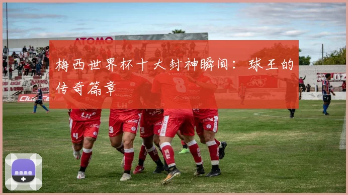 梅西世界杯十大封神瞬间:球王的传奇篇章
