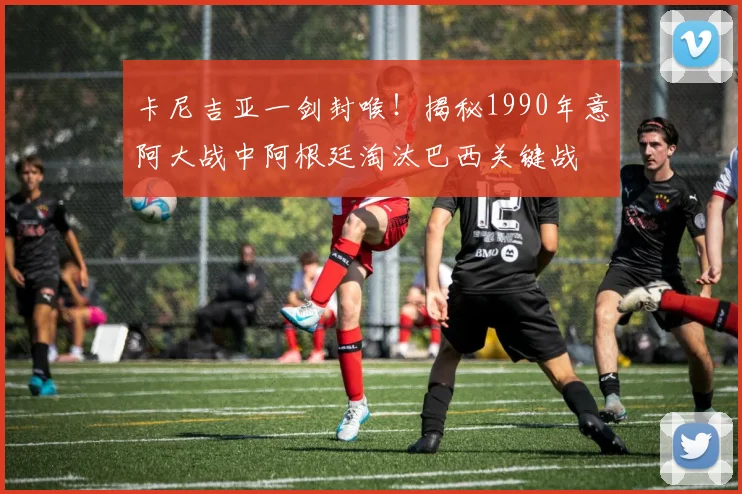 卡尼吉亚一剑封喉!揭秘1990年意阿大战中阿根廷淘汰巴西关键战