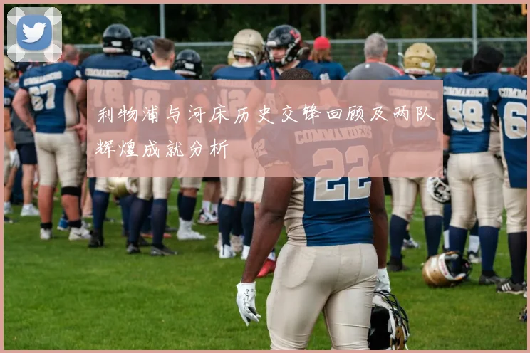 利物浦与河床历史交锋回顾及两队辉煌成就分析