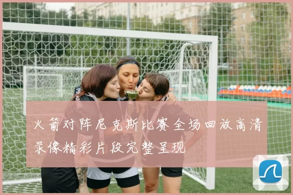 火箭对阵尼克斯比赛全场回放高清录像精彩片段完整呈现