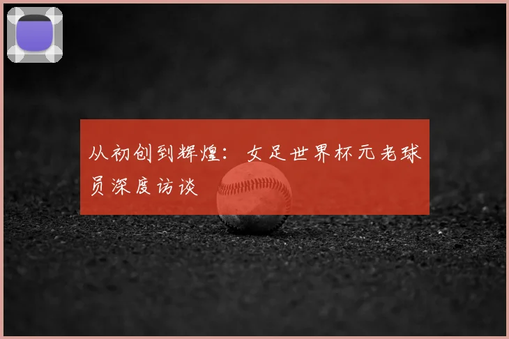 从初创到辉煌：女足世界杯元老球员深度访谈