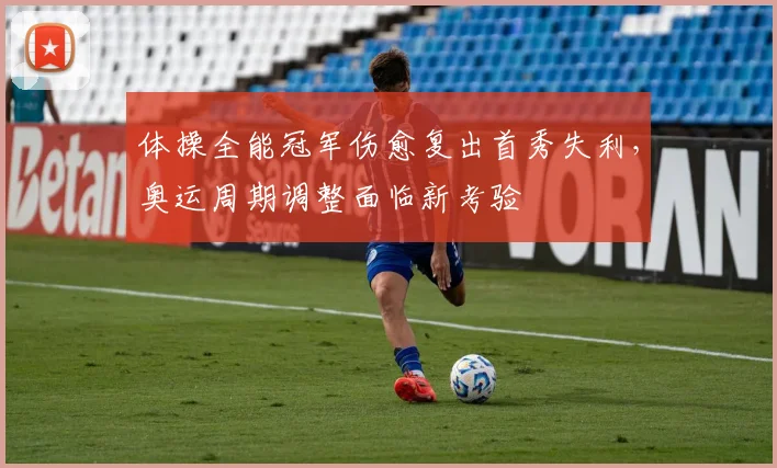 体操全能冠军伤愈复出首秀失利,奥运周期调整面临新考验