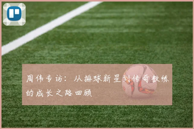 周伟专访：从排球新星到传奇教练的成长之路回顾