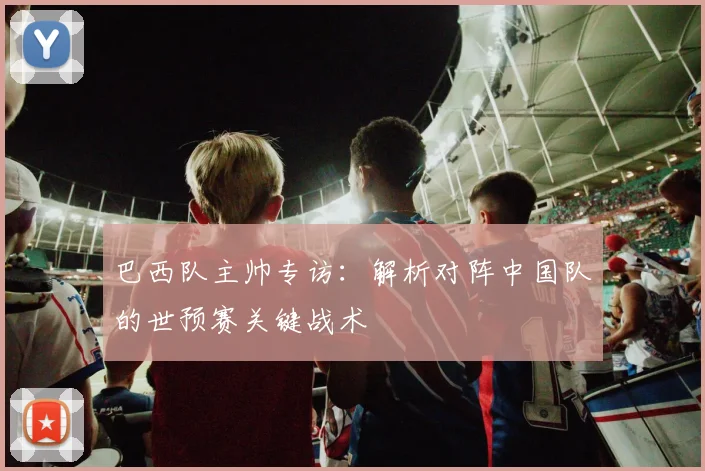 巴西队主帅专访:解析对阵中国队的世预赛关键战术