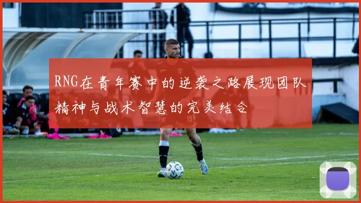 RNG在青年赛中的逆袭之路展现团队精神与战术智慧的完美结合