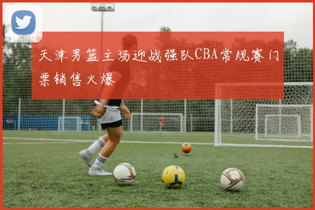 天津男篮主场迎战强队CBA常规赛门票销售火爆