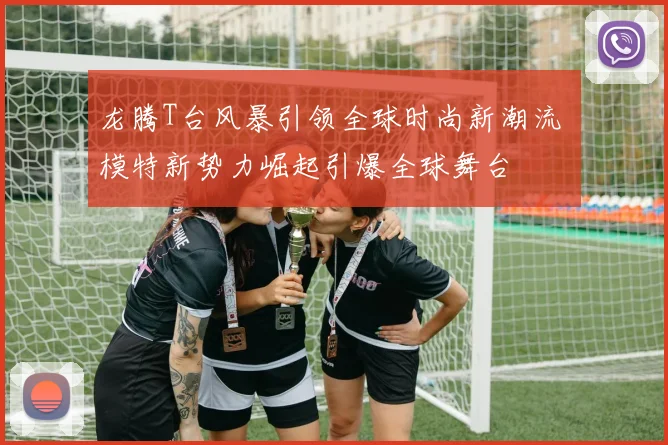 龙腾T台风暴引领全球时尚新潮流 模特新势力崛起引爆全球舞台