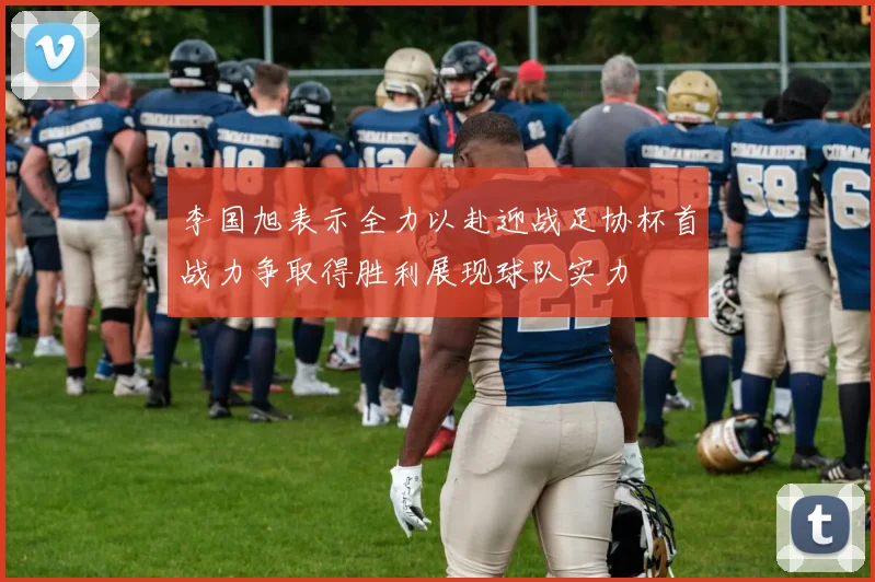 李国旭表示全力以赴迎战足协杯首战力争取得胜利展现球队实力