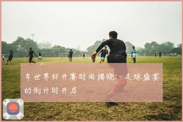 年世界杯开赛时间揭晓:足球盛宴的倒计时开启