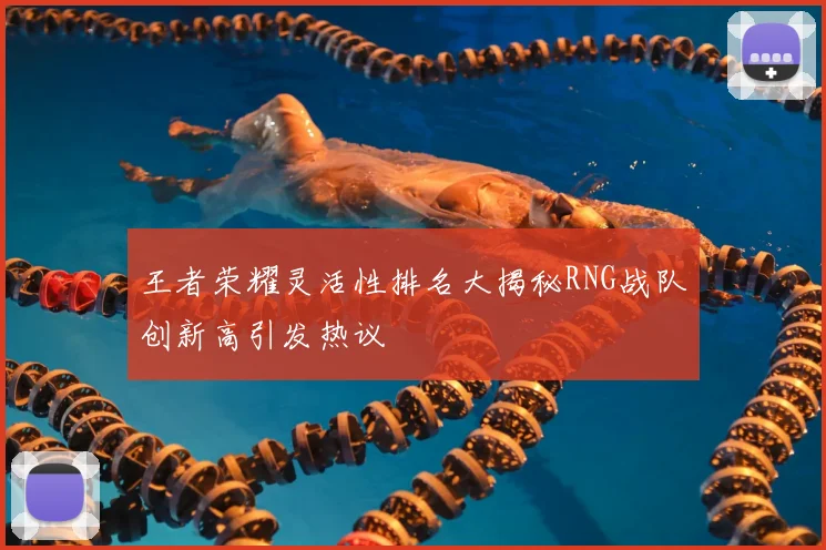 王者荣耀灵活性排名大揭秘RNG战队创新高引发热议
