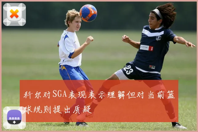 科尔对SGA表现表示理解但对当前篮球规则提出质疑
