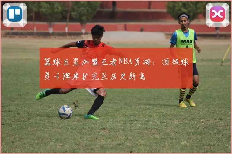 篮球巨星加盟王者NBA页游，顶级球员卡牌库扩充至历史新高
