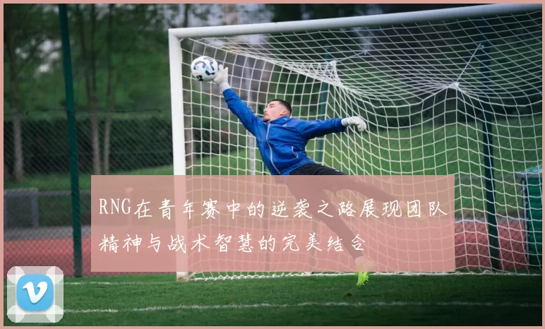 RNG在青年赛中的逆袭之路展现团队精神与战术智慧的完美结合