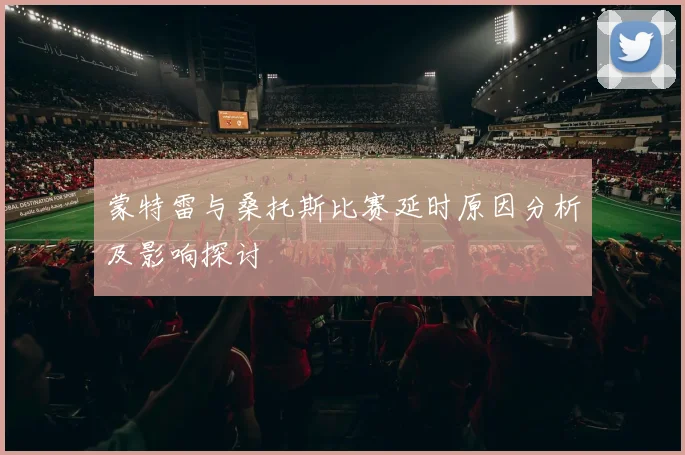 蒙特雷与桑托斯比赛延时原因分析及影响探讨