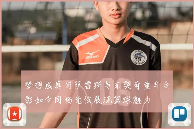 梦想成真岗萨雷斯与东契奇童年合影如今同场竞技展现篮球魅力