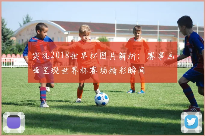 实况2018世界杯图片解析:赛事画面呈现世界杯赛场精彩瞬间