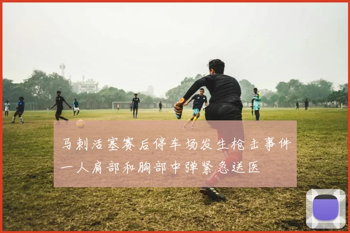 马刺活塞赛后停车场发生枪击事件一人肩部和胸部中弹紧急送医