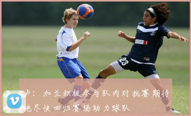 卢：加兰积极参与队内对抗赛期待他尽快回归赛场助力球队