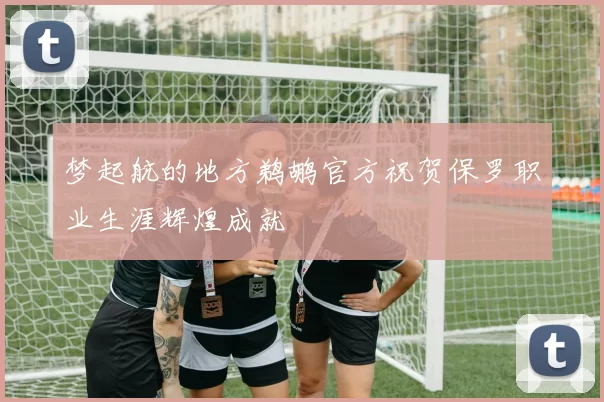 梦起航的地方鹈鹕官方祝贺保罗职业生涯辉煌成就