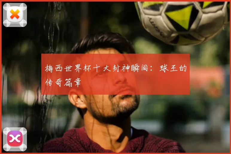 梅西世界杯十大封神瞬间：球王的传奇篇章