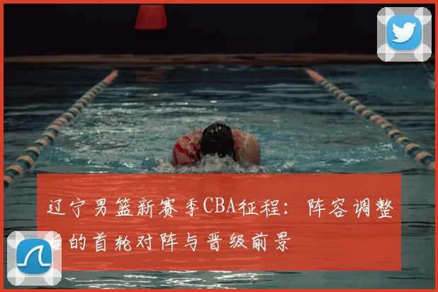 辽宁男篮新赛季CBA征程：阵容调整后的首轮对阵与晋级前景
