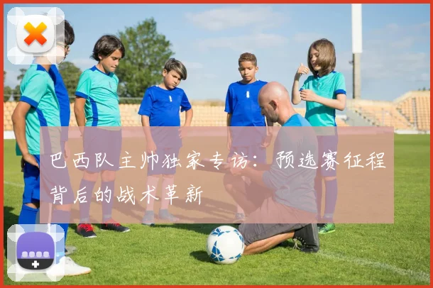 巴西队主帅独家专访:预选赛征程背后的战术革新