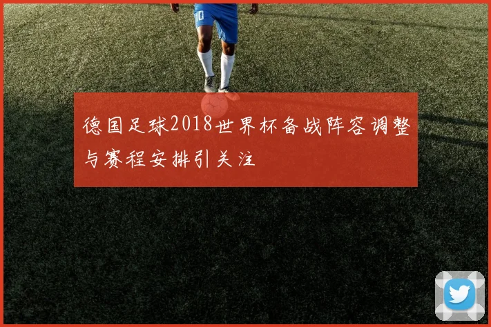 德国足球2018世界杯备战阵容调整与赛程安排引关注