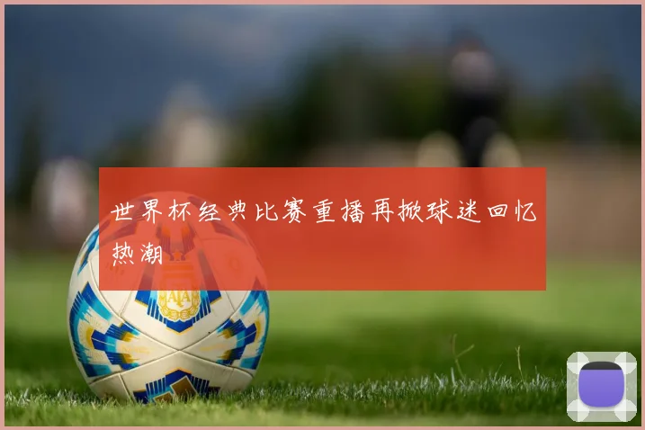 世界杯经典比赛重播再掀球迷回忆热潮