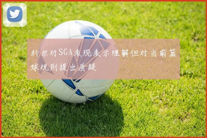 科尔对SGA表现表示理解但对当前篮球规则提出质疑