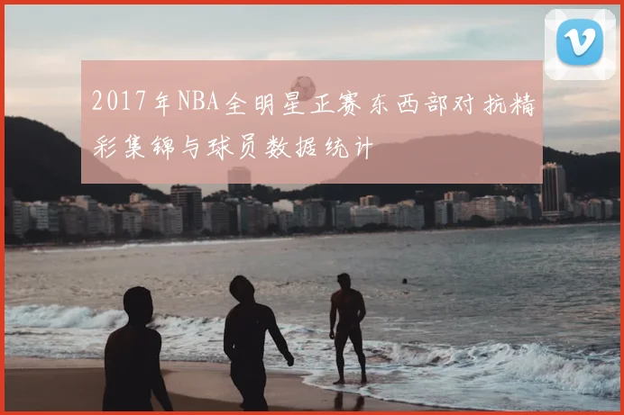 2017年NBA全明星正赛东西部对抗精彩集锦与球员数据统计