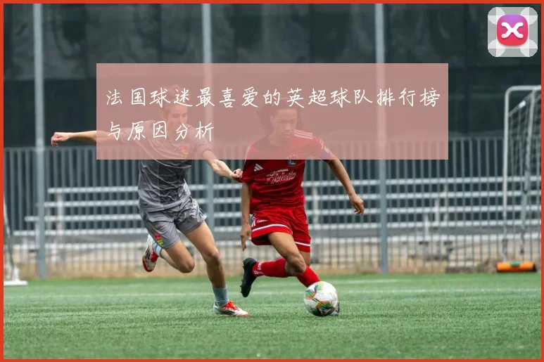 法国球迷最喜爱的英超球队排行榜与原因分析