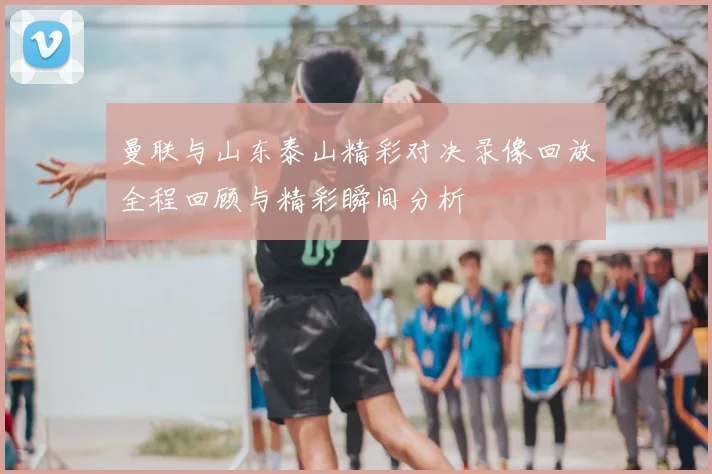 曼联与山东泰山精彩对决录像回放全程回顾与精彩瞬间分析