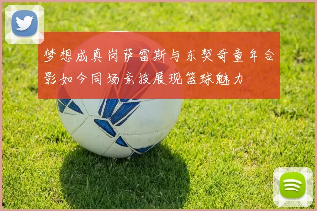 梦想成真岗萨雷斯与东契奇童年合影如今同场竞技展现篮球魅力