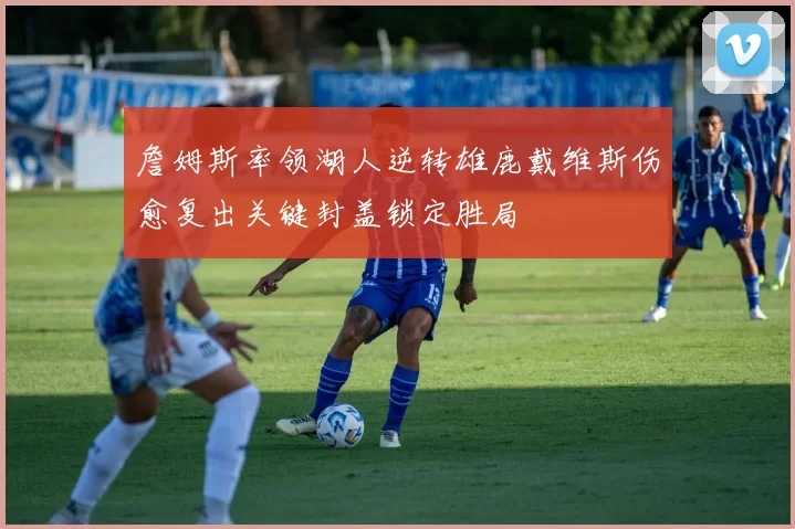 詹姆斯率领湖人逆转雄鹿戴维斯伤愈复出关键封盖锁定胜局