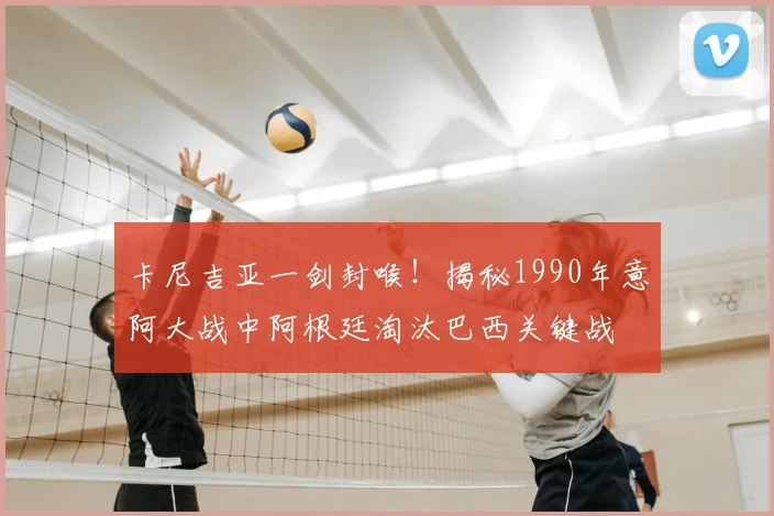 卡尼吉亚一剑封喉!揭秘1990年意阿大战中阿根廷淘汰巴西关键战