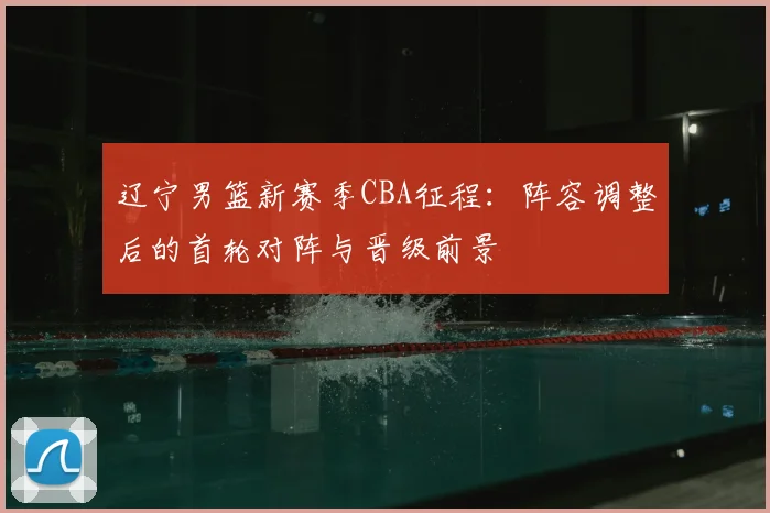 辽宁男篮新赛季CBA征程：阵容调整后的首轮对阵与晋级前景