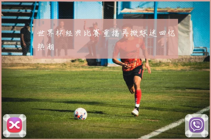 世界杯经典比赛重播再掀球迷回忆热潮