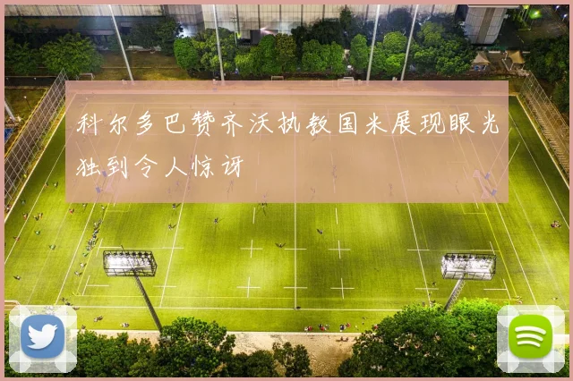科尔多巴赞齐沃执教国米展现眼光独到令人惊讶