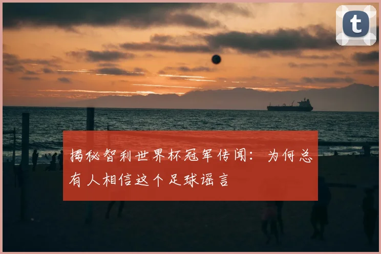 揭秘智利世界杯冠军传闻：为何总有人相信这个足球谣言