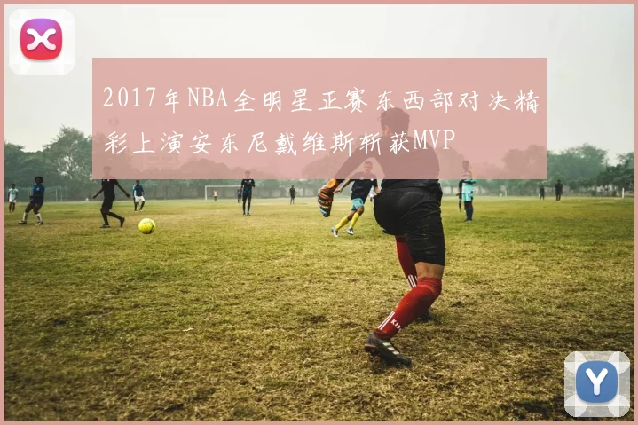 2017年NBA全明星正赛东西部对决精彩上演安东尼戴维斯斩获MVP