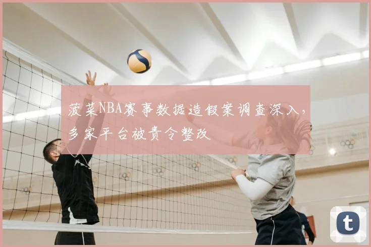 菠菜NBA赛事数据造假案调查深入，多家平台被责令整改