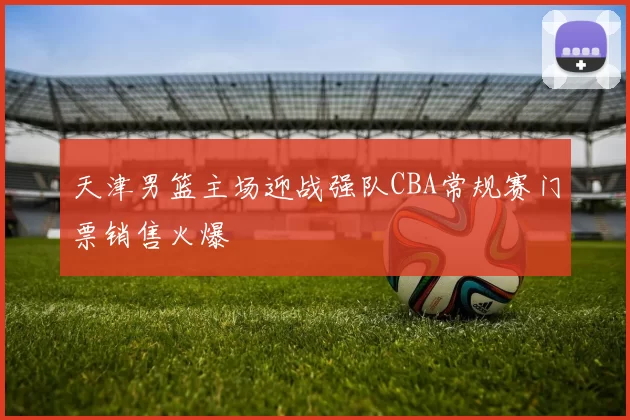 天津男篮主场迎战强队CBA常规赛门票销售火爆