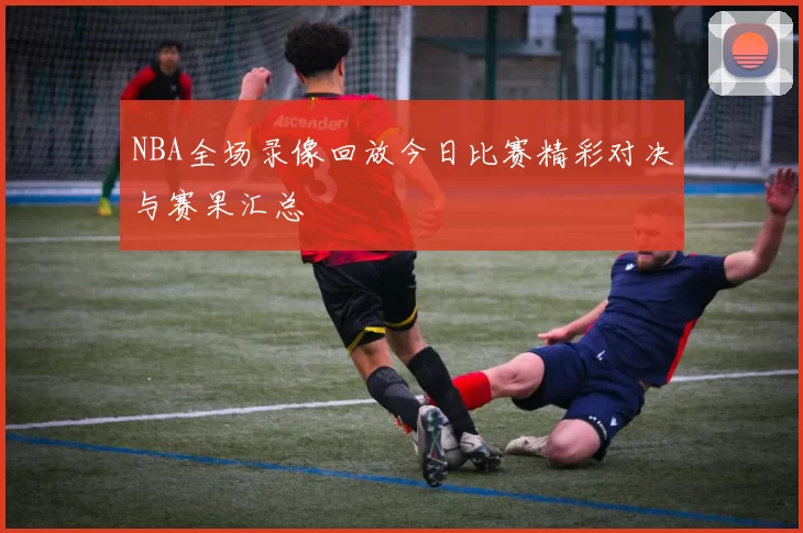 NBA全场录像回放今日比赛精彩对决与赛果汇总
