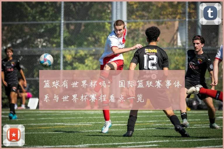 篮球有世界杯吗:国际篮联赛事体系与世界杯赛程看点一览